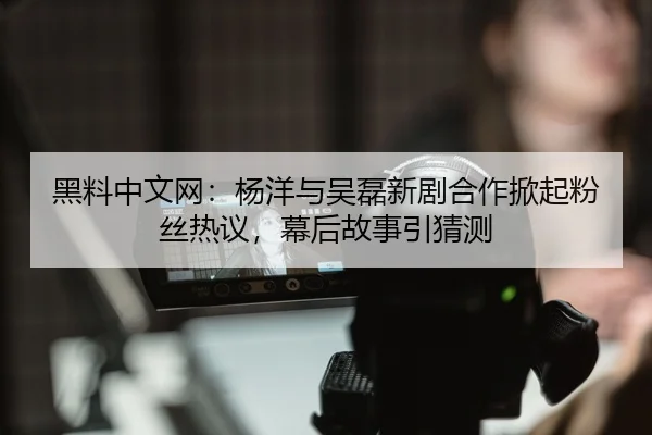 黑料中文网：杨洋与吴磊新剧合作掀起粉丝热议，幕后故事引猜测